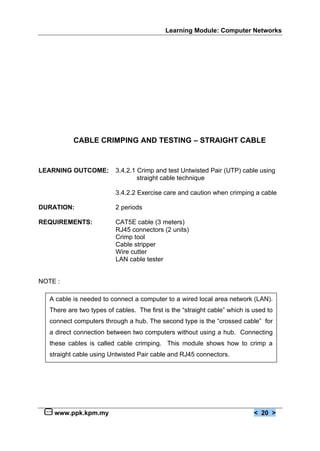 Learning Module: Computer Networks
www.ppk.kpm.my < 20 >
CABLE CRIMPING AND TESTING – STRAIGHT CABLE
LEARNING OUTCOME: 3.4.2.1 Crimp and test Untwisted Pair (UTP) cable using
straight cable technique
3.4.2.2 Exercise care and caution when crimping a cable
DURATION: 2 periods
REQUIREMENTS: CAT5E cable (3 meters)
RJ45 connectors (2 units)
Crimp tool
Cable stripper
Wire cutter
LAN cable tester
NOTE :
A cable is needed to connect a computer to a wired local area network (LAN).
There are two types of cables. The first is the “straight cable” which is used to
connect computers through a hub. The second type is the “crossed cable” for
a direct connection between two computers without using a hub. Connecting
these cables is called cable crimping. This module shows how to crimp a
straight cable using Untwisted Pair cable and RJ45 connectors.
 