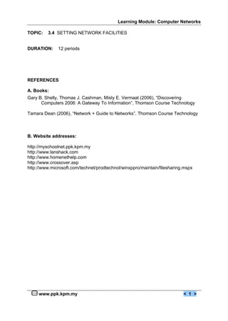 Learning Module: Computer Networks
www.ppk.kpm.my < 1 >
TOPIC: 3.4 SETTING NETWORK FACILITIES
DURATION: 12 periods
REFERENCES
A. Books:
Gary B. Shelly, Thomas J. Cashman, Misty E. Vermaat (2006), “Discovering
Computers 2006: A Gateway To Information”, Thomson Course Technology
Tamara Dean (2006), “Network + Guide to Networks”, Thomson Course Technology
B. Website addresses:
http://myschoolnet.ppk.kpm.my
http://www.lanshack.com
http://www.homenethelp.com
http://www.crossover.asp
http://www.microsoft.com/technet/prodtechnol/winxppro/maintain/filesharing.mspx
 