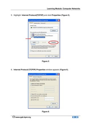 Learning Module: Computer Networks
www.ppk.kpm.my < 31 >
5. Highlight Internet Protocol(TCP/IP) and click Properties (Figure 5).
Figure 5
6. Internet Protocol (TCP/IP) Properties window appears (Figure 6).
Figure 6
 