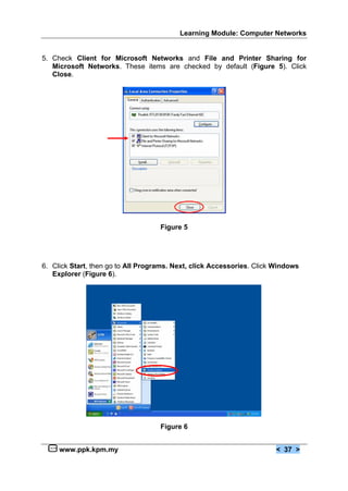 Learning Module: Computer Networks
www.ppk.kpm.my < 37 >
5. Check Client for Microsoft Networks and File and Printer Sharing for
Microsoft Networks. These items are checked by default (Figure 5). Click
Close.
Figure 5
6. Click Start, then go to All Programs. Next, click Accessories. Click Windows
Explorer (Figure 6).
Figure 6
 