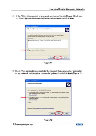 Learning Module: Computer Networks
www.ppk.kpm.my < 40 >
11. If the PC is not connected to a network, windows shown in Figure 11 will pop-
up. Check Ignore disconnected network hardware and click Next.
Figure 11
12. Check ‘This computer connects to the Internet through another computer
on my network or through a residential gateway’ and click Next (Figure 12).
Figure 12
 