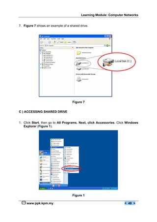 Learning Module: Computer Networks
www.ppk.kpm.my < 48 >
7. Figure 7 shows an example of a shared drive.
Figure 7
C ) ACCESSING SHARED DRIVE
1. Click Start, then go to All Programs. Next, click Accessories. Click Windows
Explorer (Figure 1).
Figure 1
 