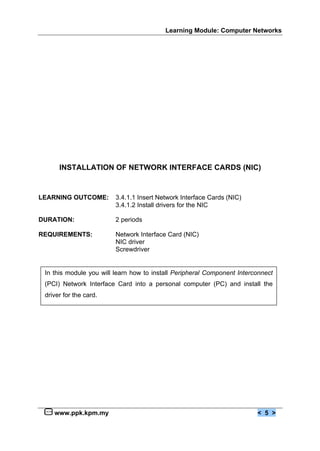 Learning Module: Computer Networks
www.ppk.kpm.my < 5 >
INSTALLATION OF NETWORK INTERFACE CARDS (NIC)
LEARNING OUTCOME: 3.4.1.1 Insert Network Interface Cards (NIC)
3.4.1.2 Install drivers for the NIC
DURATION: 2 periods
REQUIREMENTS: Network Interface Card (NIC)
NIC driver
Screwdriver
In this module you will learn how to install Peripheral Component Interconnect
(PCI) Network Interface Card into a personal computer (PC) and install the
driver for the card.
 