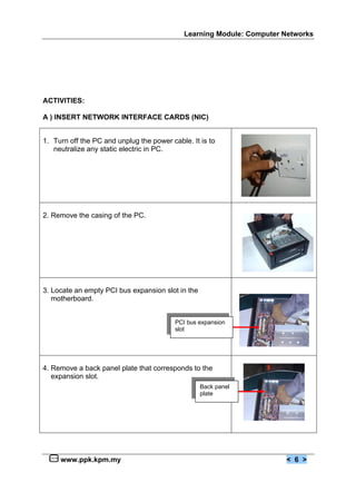 Learning Module: Computer Networks
www.ppk.kpm.my < 6 >
ACTIVITIES:
A ) INSERT NETWORK INTERFACE CARDS (NIC)
1. Turn off the PC and unplug the power cable. It is to
neutralize any static electric in PC.
2. Remove the casing of the PC.
3. Locate an empty PCI bus expansion slot in the
motherboard.
4. Remove a back panel plate that corresponds to the
expansion slot.
Back panel
plate
PCI bus expansion
slot
 