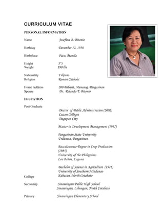 CURRICULUM VITAE
PERSONAL INFORMATION
Name Josefina B. Bitonio
Birthday December 12, 1956
Birthplace Paco, Manila
Height 5’3
Weight 190 lbs
Nationality Filipino
Religion Roman Catholic
Home Address 200 Babasit, Manaaog, Pangasinan
Spouse Dr. Rolando T. Bitonio
EDUCATION
Post Graduate
College
Doctor of Public Administration (2002)
Luzon Colleges
Dagupan City
Master in Development Management (1997)
Pangasinan State University
Urdaneta, Pangasinan
Baccalaureate Degree in Crop Production
(1985)
University of the Philippines
Los Baños, Laguna
Bachelor of Science in Agriculture (1978)
University of Southern Mindanao
Kabacan, North Cotabato
Secondary Sinawingan Public High School
Sinawingan, Libungan, North Cotabato
Primary Sinawingan Elementary School
 