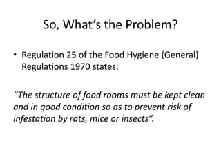 So, What’s the Problem?
• Regulation 25 of the Food Hygiene (General)
Regulations 1970 states:
“The structure of food rooms must be kept clean
and in good condition so as to prevent risk of
infestation by rats, mice or insects”.
 