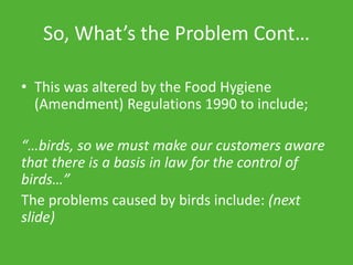 So, What’s the Problem Cont…
• This was altered by the Food Hygiene
(Amendment) Regulations 1990 to include;
“…birds, so we must make our customers aware
that there is a basis in law for the control of
birds…”
The problems caused by birds include: (next
slide)
 