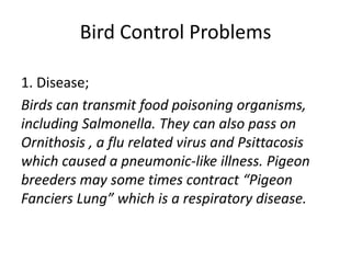 Bird Control Problems
1. Disease;
Birds can transmit food poisoning organisms,
including Salmonella. They can also pass on
Ornithosis , a flu related virus and Psittacosis
which caused a pneumonic-like illness. Pigeon
breeders may some times contract “Pigeon
Fanciers Lung” which is a respiratory disease.
 