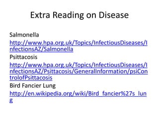 Extra Reading on Disease
Salmonella
http://www.hpa.org.uk/Topics/InfectiousDiseases/I
nfectionsAZ/Salmonella
Psittacosis
http://www.hpa.org.uk/Topics/InfectiousDiseases/I
nfectionsAZ/Psittacosis/GeneralInformation/psiCon
trolofPsittacosis
Bird Fancier Lung
http://en.wikipedia.org/wiki/Bird_fancier%27s_lun
g
 