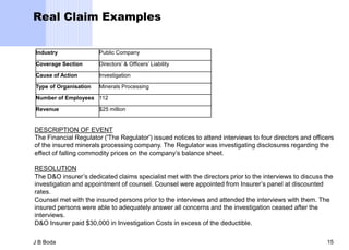 Real Claim Examples


Industry               Public Company

Coverage Section       Directors’ & Officers’ Liability

Cause of Action        Investigation

Type of Organisation   Minerals Processing

Number of Employees 112

Revenue                $25 million


DESCRIPTION OF EVENT
The Financial Regulator ('The Regulator') issued notices to attend interviews to four directors and officers
of the insured minerals processing company. The Regulator was investigating disclosures regarding the
effect of falling commodity prices on the company’s balance sheet.

RESOLUTION
The D&O insurer’s dedicated claims specialist met with the directors prior to the interviews to discuss the
investigation and appointment of counsel. Counsel were appointed from Insurer’s panel at discounted
rates.
Counsel met with the insured persons prior to the interviews and attended the interviews with them. The
insured persons were able to adequately answer all concerns and the investigation ceased after the
interviews.
D&O Insurer paid $30,000 in Investigation Costs in excess of the deductible.

J B Boda                                                                                                 15
 