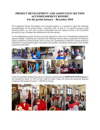 PROJECT DEVELOPMENT AND ASSISTANCE SECTION
ACCOMPLISHMENT REPORT
For the period January – December 2018
The Cooperative Project Development and Assistance Section is so grateful to report the following
accomplishments for the period January - December 2018, In spite of the limited resources of the
Extension Office, we were able to achieve deliverables thru the collective efforts of the CDA-DEO
personnel by way of linkages and collaboration with other partners.
For the handholding program for micro and small cooperatives, there were 72 handholding rendered thru
capacity building, mentoring and coaching on the following concerns namely: preparation of mandatory
reports; liquidation of financial grants; how to secure CTE; participation to trade fairs; training assistance;
orientation on koop kapatid program/ big brother small brother; amendment of documents; audit subsidy
requirements and others.
Under the Capability Building Program for Cooperatives particularly the KOOP KAPATID Program, it
was launched on March 12, 2018 at NSCC Bath & Coffee, Vigan City, Ilocos Sur during the Regional
Cooperative Development Council – I (RCDC-I) meeting.
 