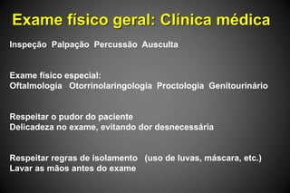 Exame físico geral: Clínica médica
Inspeção Palpação Percussão Ausculta
Exame físico especial:
Oftalmologia Otorrinolaringologia Proctologia Genitourinário
Respeitar o pudor do paciente
Delicadeza no exame, evitando dor desnecessária
Respeitar regras de isolamento (uso de luvas, máscara, etc.)
Lavar as mãos antes do exame
 