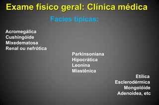 Exame físico geral: Clínica médica
Facies típicas:
Acromegálica
Cushingóide
Mixedematosa
Renal ou nefrótica
Parkinsoniana
Hipocrática
Leonina
Miastênica
Etílica
Esclerodérmica
Mongolóide
Adenoidea, etc
 