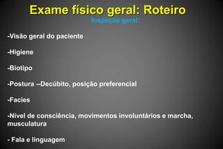 Exame físico geral: Roteiro
Inspeção geral:
-Visão geral do paciente
-Higiene
-Biotipo
-Postura --Decúbito, posição preferencial
-Facies
-Nível de consciência, movimentos involuntários e marcha,
musculatura
- Fala e linguagem
 