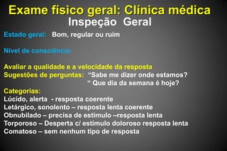 Exame físico geral: Clínica médica
Inspeção Geral
Estado geral: Bom, regular ou ruim
Nível de consciência:
Avaliar a qualidade e a velocidade da resposta
Sugestões de perguntas: “Sabe me dizer onde estamos?
“ Que dia da semana é hoje?
Categorias:
Lúcido, alerta - resposta coerente
Letárgico, sonolento – resposta lenta coerente
Obnubilado – precisa de estímulo –resposta lenta
Torporoso – Desperta c/ estímulo doloroso resposta lenta
Comatoso – sem nenhum tipo de resposta
 