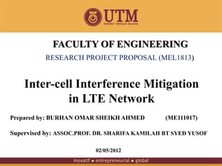 Inter-cell Interference Mitigation
in LTE Network
Prepared by: BURHAN OMAR SHEIKH AHMED (ME111017)
Supervised by: ASSOC.PROF. DR. SHARIFA KAMILAH BT SYED YUSOF
FACULTY OF ENGINEERING
RESEARCH PROJECT PROPOSAL (MEL1813)
02/05/2012
 