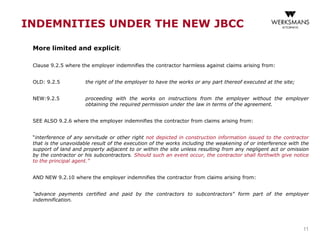 INDEMNITIES UNDER THE NEW JBCC
More limited and explicit:
Clause 9.2.5 where the employer indemnifies the contractor harmless against claims arising from:
OLD: 9.2.5 the right of the employer to have the works or any part thereof executed at the site;
NEW:9.2.5 proceeding with the works on instructions from the employer without the employer
obtaining the required permission under the law in terms of the agreement.
SEE ALSO 9.2.6 where the employer indemnifies the contractor from claims arising from:
“interference of any servitude or other right not depicted in construction information issued to the contractor
that is the unavoidable result of the execution of the works including the weakening of or interference with the
support of land and property adjacent to or within the site unless resulting from any negligent act or omission
by the contractor or his subcontractors. Should such an event occur, the contractor shall forthwith give notice
to the principal agent.”
AND NEW 9.2.10 where the employer indemnifies the contractor from claims arising from:
"advance payments certified and paid by the contractors to subcontractors" form part of the employer
indemnification.
11
 