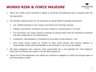 WORKS RISK & FORCE MAJEURE
> Works risk insofar as the contractor's liability is concerned has effectively been increased under the
new agreement.
> The old JBCC made provision for the contractor not being liable for damages arising from:
> war, whether declared or not, invasion and hostile acts of foreign enemies;
> rebellion, insurrection, revolution, terrorism, military or usurped power or civil war;
> civil commotion, riot, strike, lockout or disorder by persons other than the contractor's personnel
and other employees or his subcontractors;
> confiscation, nationalisation or requisition by any public or local authority; and
> sonic shock waves caused by aircraft to other aerial devices and ionising radiation or
contamination except where attributable to the contractor's use of such technology.
> The above categories have, however, been incorporated into a new definition for “Force Majeure”
which had not hitherto had a place in the old JBCC agreement.
> Clause 8.5.6 of the Agreement now entails the contractor's obligation to notify the principal agent of
any force majeure events.
12
 