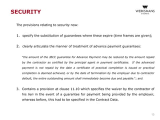SECURITY
The provisions relating to security now:
1. specify the substitution of guarantees where these expire (time frames are given);
2. clearly articulate the manner of treatment of advance payment guarantees:
"the amount of the JBCC guarantee for Advance Payment may be reduced by the amount repaid
by the contractor as certified by the principal agent in payment certificates. If the advanced
payment is not repaid by the date a certificate of practical completion is issued or practical
completion is deemed achieved, or by the date of termination by the employer due to contractor
default, the entire outstanding amount shall immediately become due and payable."; and
3. Contains a provision at clause 11.10 which specifies the waiver by the contractor of
his lien in the event of a guarantee for payment being provided by the employer,
whereas before, this had to be specified in the Contract Data.
13
 