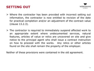SETTING OUT
> Where the contractor has been provided with incorrect setting out
information, the contractor is now entitled to revision of the date
for practical completion and/or an adjustment of the contract value
(clause 13.2.3).
> The contractor is required to immediately suspend affected work to
an appropriate extent where undocumented services, natural
features, articles of value or relics are uncovered on site and give
notice to the principal agent who shall issue a contract instruction
on how to proceed with the works. Any relics or other articles
found on the site shall remain the property of the employer.
Neither of these provisions were contained in the old agreement.
14
 