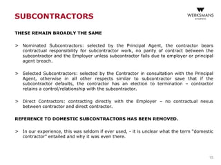 SUBCONTRACTORS
THESE REMAIN BROADLY THE SAME
> Nominated Subcontractors: selected by the Principal Agent, the contractor bears
contractual responsibility for subcontractor work, no parity of contract between the
subcontractor and the Employer unless subcontractor fails due to employer or principal
agent breach.
> Selected Subcontractors: selected by the Contractor in consultation with the Principal
Agent, otherwise in all other respects similar to subcontractor save that if the
subcontractor defaults, the contractor has an election to termination – contractor
retains a control/relationship with the subcontractor.
> Direct Contractors: contracting directly with the Employer – no contractual nexus
between contractor and direct contractor.
REFERENCE TO DOMESTIC SUBCONTRACTORS HAS BEEN REMOVED.
> In our experience, this was seldom if ever used, - it is unclear what the term “domestic
contractor” entailed and why it was even there.
15
 