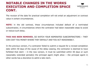 NOTABLE CHANGES IN THE WORKS
EXECUTION AND COMPLETION SPACE
CONT.
The revision of the date for practical completion will not entail an adjustment on contract
value in certain circumstances.
NOTE: in the old contract, these circumstances included default of a nominated
subcontractor, in circumstances where the contractor had taken reasonable steps to avoid
or reduce such delay.
THIS HAS BEEN REMOVED, SO WATCH YOUR NOMINATED SUBCONTRACTORS – THEY
CAN COST YOU MONEY WHERE THEY DEFAULT AND YOU ACT REASONABLY.
In the previous version, if a contractor failed to submit a request for a revised completion
date within 40 days of the cause of the delay ceasing, the contractor is deemed to have
forfeited that claim – in the new version, it must be submitted within 40 days or such
reasonably extended period(s) the principal agent might allow – the principal agent in
other words has a discretion to admit a late claim.
19
 