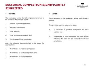 SECTIONAL COMPLETION SIGNIFICANTLY
SIMPLIFIED
> BEFORE
The works as a whole, the following documents had to
be issued by the principal agent:
1. Interim payment certificates;
2. Recovery statements;
3. Final account;
4. Final payment certificates; and
5. Certificates of final completion.
And, the following documents had to be issued for
each section:
1. A certificate of practical completion;
2. A certificate of works completion; and
3. A certificate of final completion.
> AFTER
Terms applying to the works as a whole apply to each
section.
The principal agent is required to issue:
1. A certificate of practical completion for each
section; and
2. A certificate of final completion for each section
indicating if it is for the last section to reach final
completion.
20
 