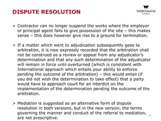 22
DISPUTE RESOLUTION
> Contractor can no longer suspend the works where the employer
or principal agent fails to give possession of the site – this makes
sense – this does however give rise to a ground for termination.
> If a matter which went to adjudication subsequently goes to
arbitration, it is now expressly recorded that the arbitration shall
not be construed as a review or appeal from any adjudicator’s
determination and that any such determination of the adjudicator
will remain in force until overturned (which is consistent with
International approach which entails your ability to enforce
pending the outcome of the arbitration) – this would entail (if
you did not wish the determination to take effect) that a party
would have to approach court for an interdict on the
implementation of the determination pending the outcome of the
arbitration.
> Mediation is suggested as an alternative form of dispute
resolution in both versions, but in the new version, the terms
governing the manner and conduct of the referral to mediation,
are not prescriptive.
 