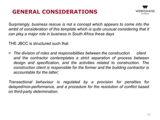 23
GENERAL CONSIDERATIONS
Surprisingly, business rescue is not a concept which appears to come into the
ambit of consideration of this template which is quite unusual considering that it
can play a major role in business in South Africa these days
THE JBCC is structured such that
> The division of roles and responsibilities between the construction client
and the contractor contemplates a strict separation of process between
design and specification, and the activities related to construction. The
construction client is responsible for the former and the building contractor is
accountable for the latter;
Transactional behaviour is regulated by a provision for penalties for
delayed/non-performance, and a procedure for the resolution of conflict based
on third-party determination.
 