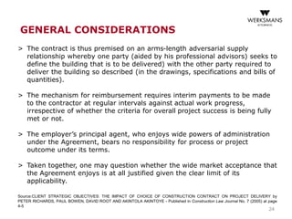 24
> The contract is thus premised on an arms-length adversarial supply
relationship whereby one party (aided by his professional advisors) seeks to
define the building that is to be delivered) with the other party required to
deliver the building so described (in the drawings, specifications and bills of
quantities).
> The mechanism for reimbursement requires interim payments to be made
to the contractor at regular intervals against actual work progress,
irrespective of whether the criteria for overall project success is being fully
met or not.
> The employer’s principal agent, who enjoys wide powers of administration
under the Agreement, bears no responsibility for process or project
outcome under its terms.
> Taken together, one may question whether the wide market acceptance that
the Agreement enjoys is at all justified given the clear limit of its
applicability.
Source:CLIENT STRATEGIC OBJECTIVES: THE IMPACT OF CHOICE OF CONSTRUCTION CONTRACT ON PROJECT DELIVERY by
PETER RICHARDS, PAUL BOWEN, DAVID ROOT AND AKINTOLA AKINTOYE - Published in Construction Law Journal No. 7 (2005) at page
4-5
GENERAL CONSIDERATIONS
 