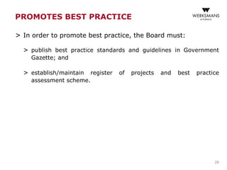 PROMOTES BEST PRACTICE
> In order to promote best practice, the Board must:
> publish best practice standards and guidelines in Government
Gazette; and
> establish/maintain register of projects and best practice
assessment scheme.
28
 