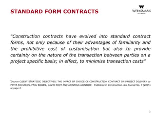 STANDARD FORM CONTRACTS
“Construction contracts have evolved into standard contract
forms, not only because of their advantages of familiarity and
the prohibitive cost of customisation but also to provide
certainty on the nature of the transaction between parties on a
project specific basis; in effect, to minimise transaction costs”
Source:CLIENT STRATEGIC OBJECTIVES: THE IMPACT OF CHOICE OF CONSTRUCTION CONTRACT ON PROJECT DELIVERY by
PETER RICHARDS, PAUL BOWEN, DAVID ROOT AND AKINTOLA AKINTOYE - Published in Construction Law Journal No. 7 (2005)
at page 2
3
 