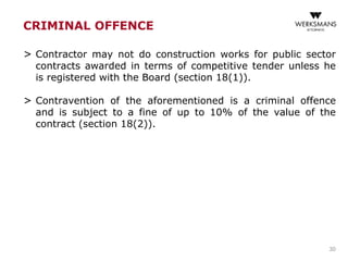 CRIMINAL OFFENCE
> Contractor may not do construction works for public sector
contracts awarded in terms of competitive tender unless he
is registered with the Board (section 18(1)).
> Contravention of the aforementioned is a criminal offence
and is subject to a fine of up to 10% of the value of the
contract (section 18(2)).
30
 
