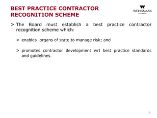 BEST PRACTICE CONTRACTOR
RECOGNITION SCHEME
> The Board must establish a best practice contractor
recognition scheme which:
> enables organs of state to manage risk; and
> promotes contractor development wrt best practice standards
and guidelines.
31
 
