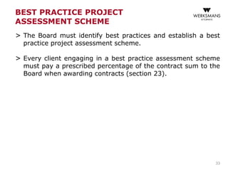BEST PRACTICE PROJECT
ASSESSMENT SCHEME
> The Board must identify best practices and establish a best
practice project assessment scheme.
> Every client engaging in a best practice assessment scheme
must pay a prescribed percentage of the contract sum to the
Board when awarding contracts (section 23).
33
 