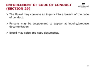 ENFORCEMENT OF CODE OF CONDUCT
(SECTION 29)
> The Board may convene an inquiry into a breach of the code
of conduct.
> Persons may be subpoenaed to appear at inquiry/produce
documentation.
> Board may seize and copy documents.
34
 