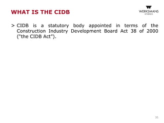 WHAT IS THE CIDB
> CIDB is a statutory body appointed in terms of the
Construction Industry Development Board Act 38 of 2000
(“the CIDB Act”).
35
 