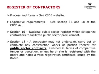 REGISTER OF CONTRACTORS
> Process and forms – See CIDB website.
> Legislative requirements – See section 16 and 18 of the
CIDB Act.
> Section 16 – National public sector register which categorize
contractors to facilitate public sector procurement.
> Section 18 - A contractor may not undertake, carry out or
complete any construction works or portion thereof for
public sector contracts, awarded in terms of competitive
tender or quotation, unless he or she is registered with the
Board and holds a valid registration certificate issued by the
Board.
36
 