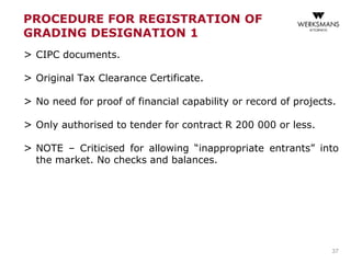 PROCEDURE FOR REGISTRATION OF
GRADING DESIGNATION 1
> CIPC documents.
> Original Tax Clearance Certificate.
> No need for proof of financial capability or record of projects.
> Only authorised to tender for contract R 200 000 or less.
> NOTE – Criticised for allowing “inappropriate entrants” into
the market. No checks and balances.
37
 