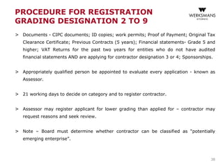 PROCEDURE FOR REGISTRATION
GRADING DESIGNATION 2 TO 9
> Documents - CIPC documents; ID copies; work permits; Proof of Payment; Original Tax
Clearance Certificate; Previous Contracts (5 years); Financial statements- Grade 5 and
higher; VAT Returns for the past two years for entities who do not have audited
financial statements AND are applying for contractor designation 3 or 4; Sponsorships.
> Appropriately qualified person be appointed to evaluate every application - known as
Assessor.
> 21 working days to decide on category and to register contractor.
> Assessor may register applicant for lower grading than applied for – contractor may
request reasons and seek review.
> Note – Board must determine whether contractor can be classified as “potentially
emerging enterprise”.
38
 
