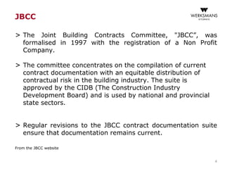 JBCC
> The Joint Building Contracts Committee, "JBCC”, was
formalised in 1997 with the registration of a Non Profit
Company.
> The committee concentrates on the compilation of current
contract documentation with an equitable distribution of
contractual risk in the building industry. The suite is
approved by the CIDB (The Construction Industry
Development Board) and is used by national and provincial
state sectors.
> Regular revisions to the JBCC contract documentation suite
ensure that documentation remains current.
From the JBCC website
4
 