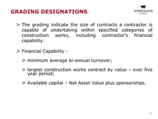 GRADING DESIGNATIONS
> The grading indicate the size of contracts a contractor is
capable of undertaking within specified categories of
construction works, including contractor’s financial
capability.
> Financial Capability -
> minimum average bi-annual turnover;
> largest construction works contract by value – over five
year period;
> Available capital – Net Asset Value plus sponsorships.
41
 