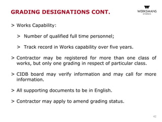 > Works Capability:
> Number of qualified full time personnel;
> Track record in Works capability over five years.
> Contractor may be registered for more than one class of
works, but only one grading in respect of particular class.
> CIDB board may verify information and may call for more
information.
> All supporting documents to be in English.
> Contractor may apply to amend grading status.
42
GRADING DESIGNATIONS CONT.
 