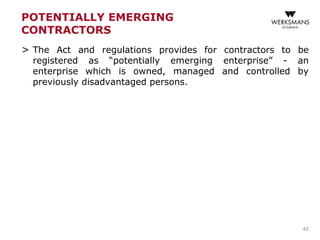 POTENTIALLY EMERGING
CONTRACTORS
> The Act and regulations provides for contractors to be
registered as “potentially emerging enterprise” - an
enterprise which is owned, managed and controlled by
previously disadvantaged persons.
45
 
