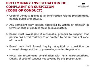 PRELIMINARY INVESTIGATION OF
COMPLAINT OR SUSPICION
(CODE OF CONDUCT)
> Code of Conduct applies to all construction related procurement,
namely public and private.
> Any complaint from person aggrieved by action or omission in
terms of code of conduct must be investigated.
> Board must investigate if reasonable grounds to suspect that
person has acted contrary to or omitted to act in terms of code
of conduct.
> Board may hold formal inquiry. Acquittal or conviction on
criminal charge not bar to proceedings under Regulations.
> Note: We recommend consultation with legal representatives.
Details of code of conduct not covered by this presentation.
48
 