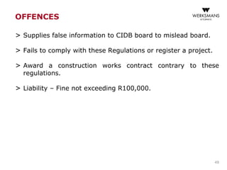OFFENCES
> Supplies false information to CIDB board to mislead board.
> Fails to comply with these Regulations or register a project.
> Award a construction works contract contrary to these
regulations.
> Liability – Fine not exceeding R100,000.
49
 
