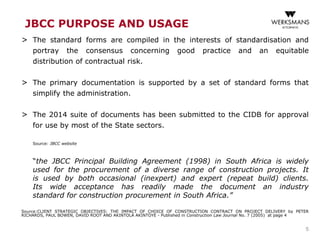 JBCC PURPOSE AND USAGE
> The standard forms are compiled in the interests of standardisation and
portray the consensus concerning good practice and an equitable
distribution of contractual risk.
> The primary documentation is supported by a set of standard forms that
simplify the administration.
> The 2014 suite of documents has been submitted to the CIDB for approval
for use by most of the State sectors.
Source: JBCC website
“the JBCC Principal Building Agreement (1998) in South Africa is widely
used for the procurement of a diverse range of construction projects. It
is used by both occasional (inexpert) and expert (repeat build) clients.
Its wide acceptance has readily made the document an industry
standard for construction procurement in South Africa.”
Source:CLIENT STRATEGIC OBJECTIVES: THE IMPACT OF CHOICE OF CONSTRUCTION CONTRACT ON PROJECT DELIVERY by PETER
RICHARDS, PAUL BOWEN, DAVID ROOT AND AKINTOLA AKINTOYE - Published in Construction Law Journal No. 7 (2005) at page 4
5
 