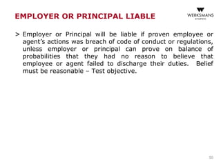EMPLOYER OR PRINCIPAL LIABLE
> Employer or Principal will be liable if proven employee or
agent’s actions was breach of code of conduct or regulations,
unless employer or principal can prove on balance of
probabilities that they had no reason to believe that
employee or agent failed to discharge their duties. Belief
must be reasonable – Test objective.
50
 