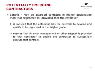 POTENTIALLY EMERGING
CONTRACTORS
> Benefit - May be awarded contracts in higher designation
than that registered in, provided that the employer -
> is satisfied that the enterprise has the potential to develop and
qualify to be registered in that higher grade;
> ensures that financial management or other support is provided
to that contractor to enable the contractor to successfully
execute that contract.
51
 