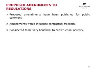 PROPOSED AMENDMENTS TO
REGULATIONS
> Proposed amendments have been published for public
comment.
> Amendments would influence contractual freedom.
> Considered to be very beneficial to construction industry.
52
 